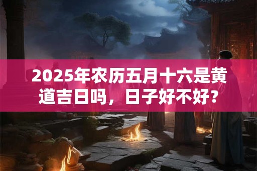 2025年农历五月十六是黄道吉日吗，日子好不好？