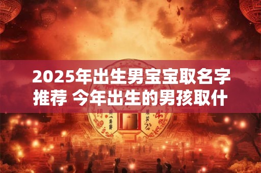 2025年出生男宝宝取名字推荐 今年出生的男孩取什么名字好