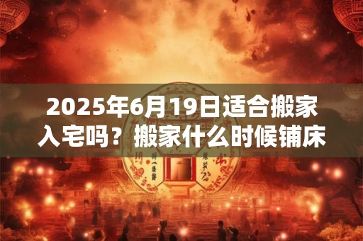 2025年6月19日适合搬家入宅吗？搬家什么时候铺床最好？