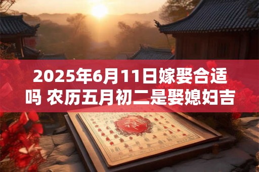 详细阅读:2025年6月11日嫁娶合适吗 农历五月初二是娶媳妇吉日吗 2025年6月11日嫁娶合适吗 农历五月初二是娶媳妇吉日吗
