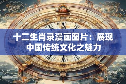 十二生肖录漫画图片:展现中国传统文化之魅力 十二生肖录漫画图片:展现中国传统文化之魅力