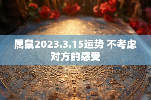 属鼠2023.3.15运势 不考虑对方的感受