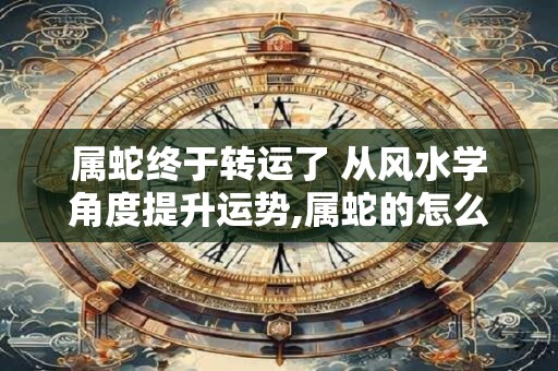 属蛇终于转运了 从风水学角度提升运势,属蛇的怎么转运