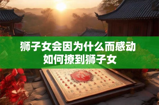 狮子女会因为什么而感动 如何撩到狮子女