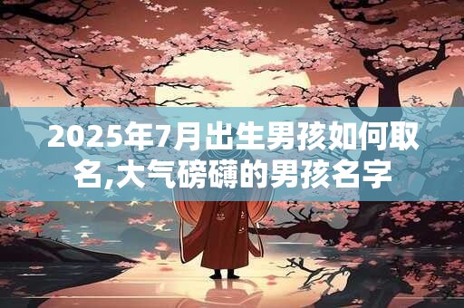 2025年7月出生男孩如何取名,大气磅礴的男孩名字