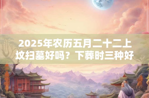 2025年农历五月二十二上坟扫墓好吗？下葬时三种好征兆