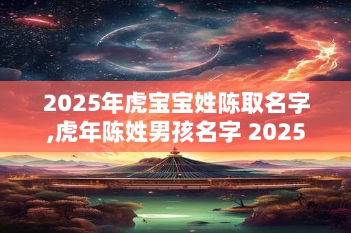 2025年虎宝宝姓陈取名字,虎年陈姓男孩名字 2025 2025年虎宝宝姓陈取名字,虎年陈姓男孩名字 2025