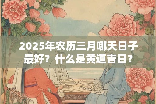 2025年农历三月哪天日子最好?什么是黄道吉日? 2025年农历三月哪天日子最好?什么是黄道吉日?