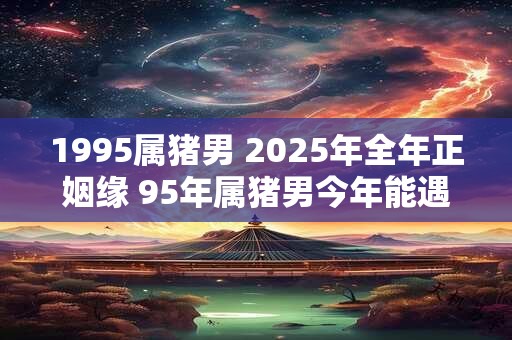1995属猪男 2025年全年正姻缘 95年属猪男今年能遇正缘吗