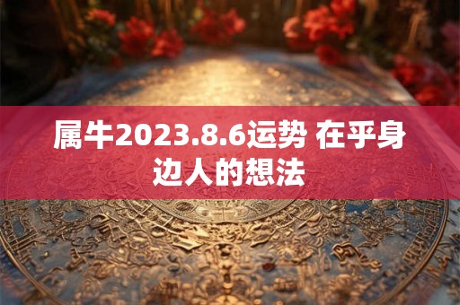 属牛2023.8.6运势 在乎身边人的想法