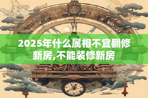 2025年什么属相不宜翻修新房,不能装修新房