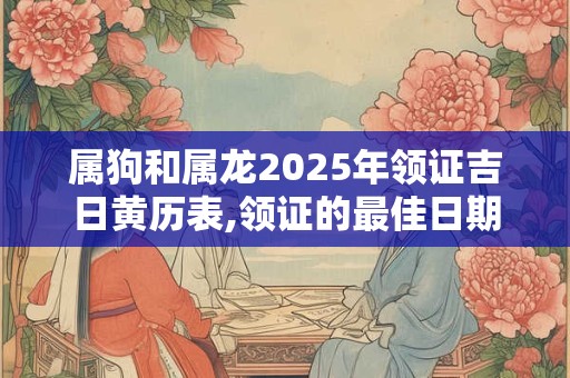 属狗和属龙2025年领证吉日黄历表,领证的最佳日期 属狗和属龙2025年领证吉日黄历表,领证的最佳日期