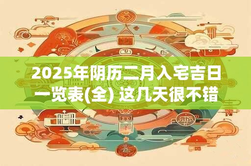 2025年阴历二月入宅吉日一览表(全) 这几天很不错 2025年阴历二月入宅吉日一览表(全) 这几天很不错