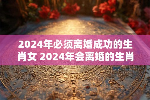 2024年必须离婚成功的生肖女 2024年会离婚的生肖