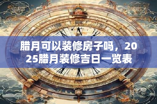 腊月可以装修房子吗，2025腊月装修吉日一览表