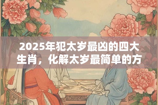2025年犯太岁最凶的四大生肖，化解太岁最简单的方法