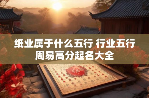 纸业属于什么五行 行业五行周易高分起名大全