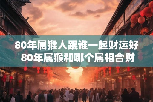 80年属猴人跟谁一起财运好 80年属猴和哪个属相合财