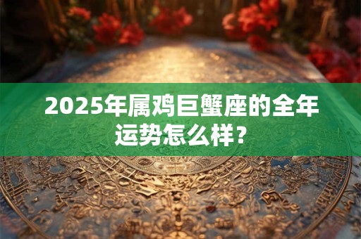 2025年属鸡巨蟹座的全年运势怎么样？