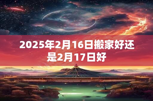 2025年2月16日搬家好还是2月17日好