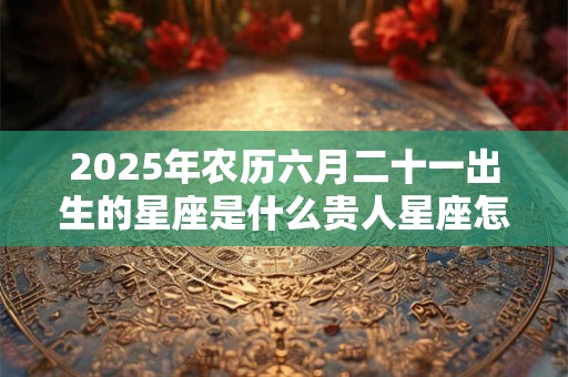2025年农历六月二十一出生的星座是什么贵人星座怎么找？
