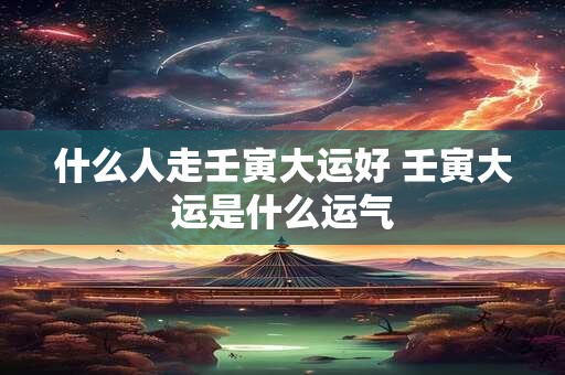 什么人走壬寅大运好 壬寅大运是什么运气