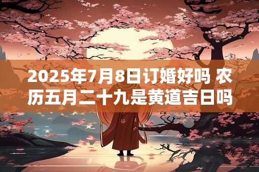 2025年7月8日订婚好吗 农历五月二十九是黄道吉日吗