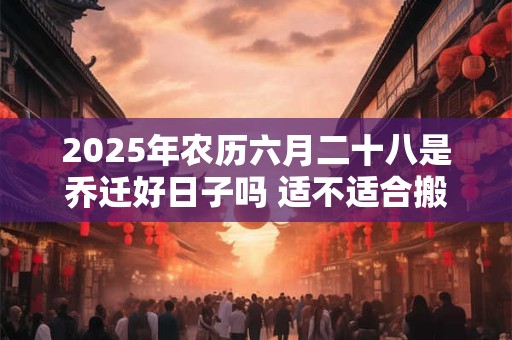2025年农历六月二十八是乔迁好日子吗 适不适合搬家 2025年农历六月二十八是乔迁好日子吗 适不适合搬家