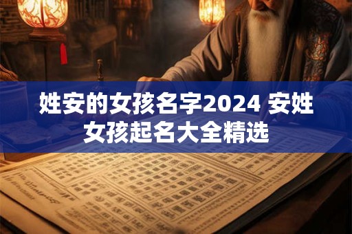 姓安的女孩名字2024 安姓女孩起名大全精选 姓安的女孩名字2024 安姓女孩起名大全精选