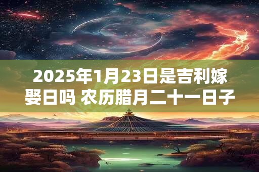 2025年1月23日是吉利嫁娶日吗 农历腊月二十一日子如何