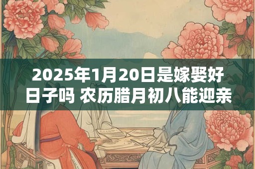 2025年1月20日是嫁娶好日子吗 农历腊月初八能迎亲吗