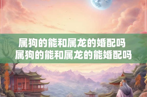 属狗的能和属龙的婚配吗 属狗的能和属龙的能婚配吗 属狗的能和属龙的婚配吗 属狗的能和属龙的能婚配吗
