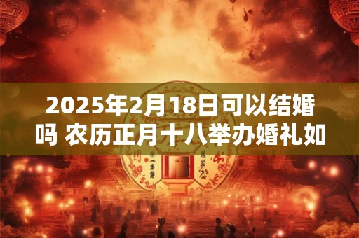 2025年2月18日可以结婚吗 农历正月十八举办婚礼如何