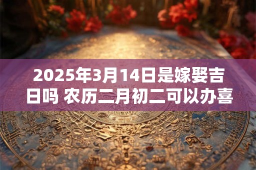 2025年3月14日是嫁娶吉日吗 农历二月初二可以办喜酒吗