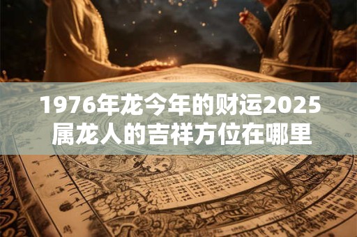 1976年龙今年的财运2025 属龙人的吉祥方位在哪里