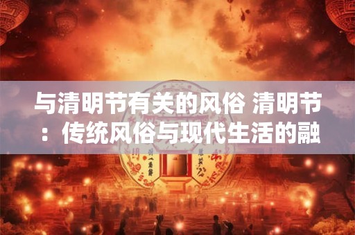 与清明节有关的风俗 清明节：传统风俗与现代生活的融合
