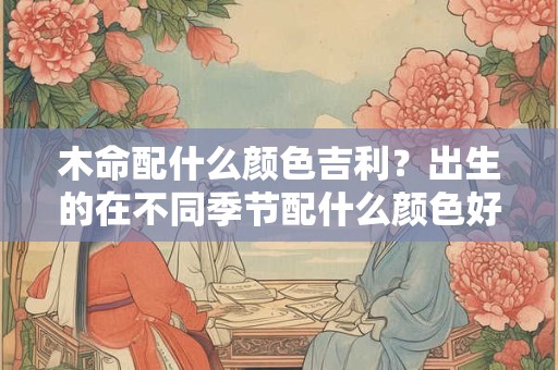 木命配什么颜色吉利？出生的在不同季节配什么颜色好呢？