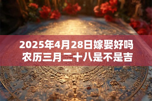 2025年4月28日嫁娶好吗 农历三月二十八是不是吉日