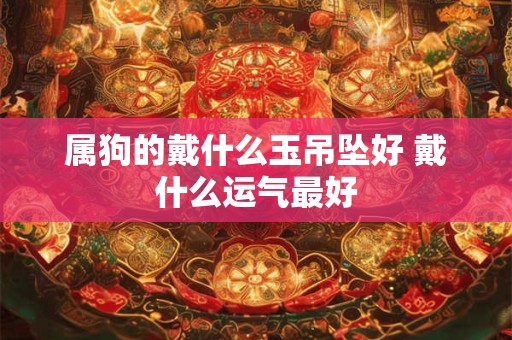 属狗的戴什么玉吊坠好 戴什么运气最好 属狗的戴什么玉吊坠好 戴什么运气最好