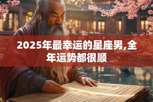 2025年最幸运的星座男,全年运势都很顺