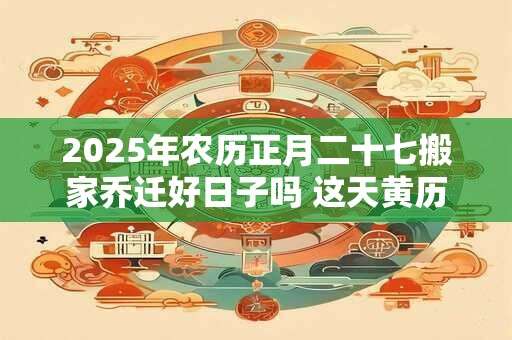 2025年农历正月二十七搬家乔迁好日子吗 这天黄历宜忌查询