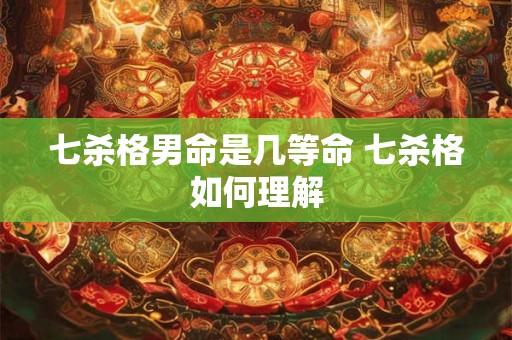 七杀格男命是几等命 七杀格如何理解 七杀格男命是几等命 七杀格如何理解