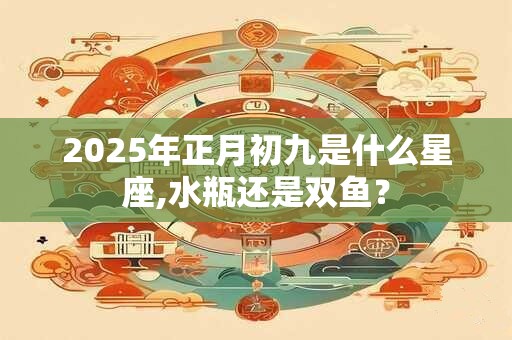 2025年正月初九是什么星座,水瓶还是双鱼？