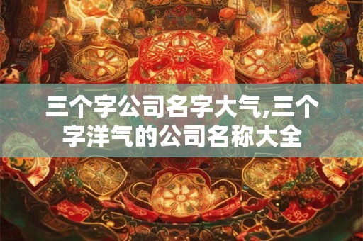 三个字公司名字大气,三个字洋气的公司名称大全