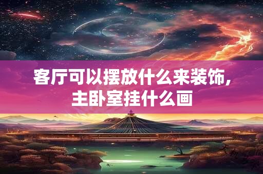 客厅可以摆放什么来装饰,主卧室挂什么画 客厅可以摆放什么来装饰,主卧室挂什么画