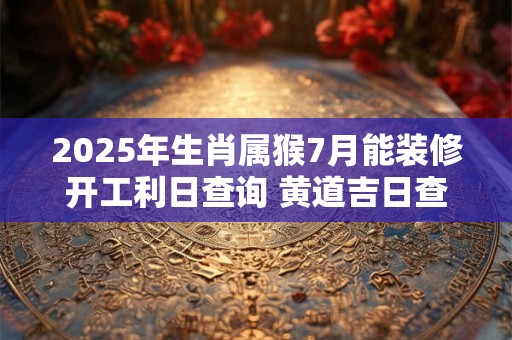 2025年生肖属猴7月能装修开工利日查询 黄道吉日查询