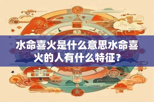 水命喜火是什么意思水命喜火的人有什么特征？