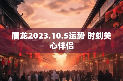 属龙2023.10.5运势 时刻关心伴侣