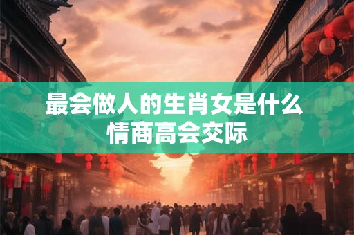 最会做人的生肖女是什么 情商高会交际