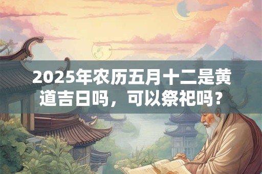 2025年农历五月十二是黄道吉日吗，可以祭祀吗？